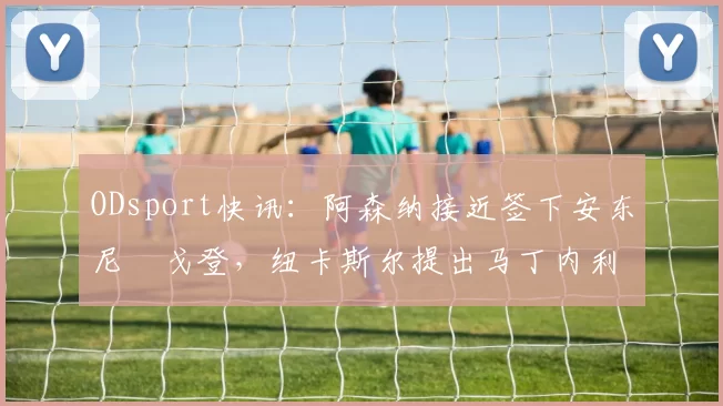 ODsport快讯：阿森纳接近签下安东尼・戈登，纽卡斯尔提出马丁内利交换条件_交易_球员_谈判