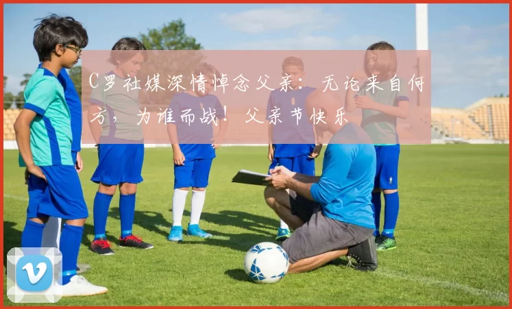 C罗社媒深情悼念父亲：无论来自何方，为谁而战！父亲节快乐️