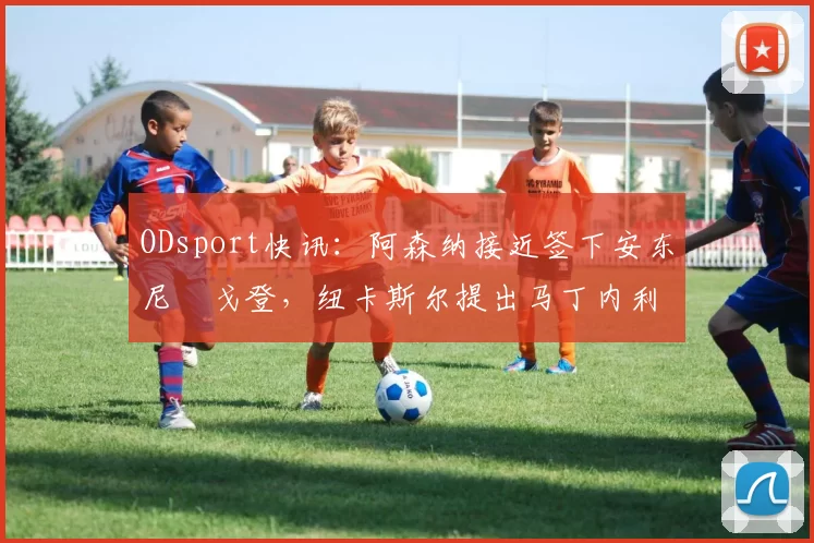 ODsport快讯:阿森纳接近签下安东尼・戈登,纽卡斯尔提出马丁内利交换条件_交易_球员_谈判