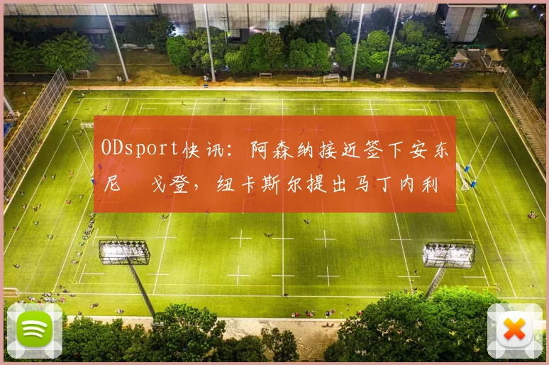 ODsport快讯：阿森纳接近签下安东尼・戈登，纽卡斯尔提出马丁内利交换条件_交易_球员_谈判