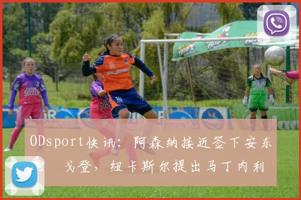 ODsport快讯:阿森纳接近签下安东尼・戈登,纽卡斯尔提出马丁内利交换条件_交易_球员_谈判