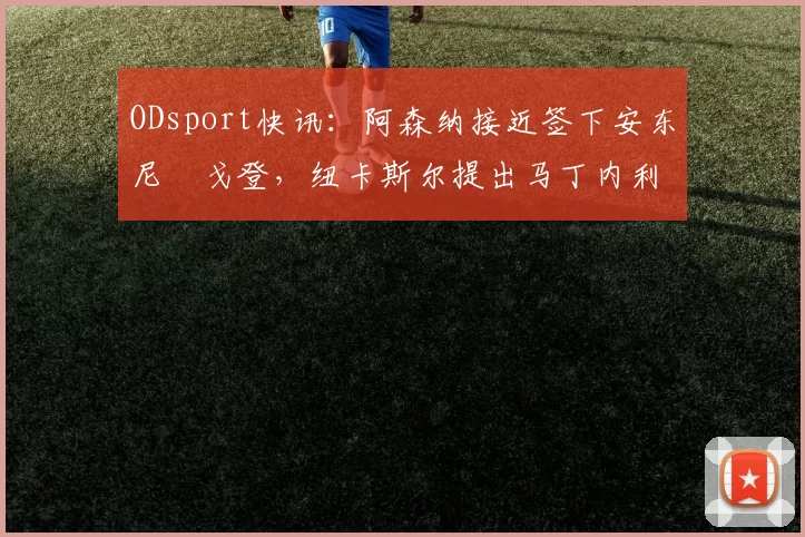 ODsport快讯：阿森纳接近签下安东尼・戈登，纽卡斯尔提出马丁内利交换条件_交易_球员_谈判
