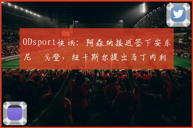 ODsport快讯:阿森纳接近签下安东尼・戈登,纽卡斯尔提出马丁内利交换条件_交易_球员_谈判
