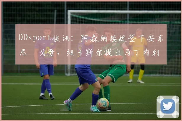 ODsport快讯：阿森纳接近签下安东尼・戈登，纽卡斯尔提出马丁内利交换条件_交易_球员_谈判