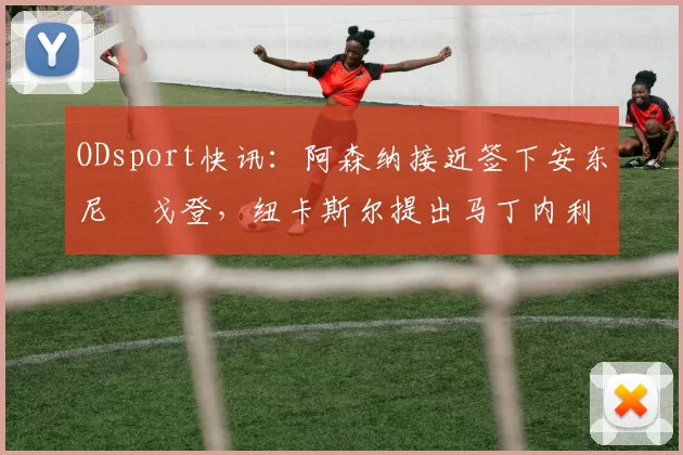 ODsport快讯：阿森纳接近签下安东尼・戈登，纽卡斯尔提出马丁内利交换条件_交易_球员_谈判