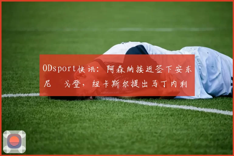 ODsport快讯:阿森纳接近签下安东尼・戈登,纽卡斯尔提出马丁内利交换条件_交易_球员_谈判