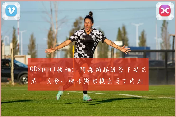 ODsport快讯:阿森纳接近签下安东尼・戈登,纽卡斯尔提出马丁内利交换条件_交易_球员_谈判