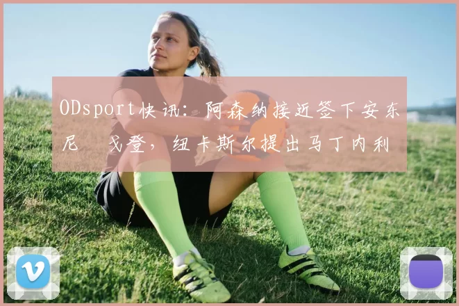 ODsport快讯:阿森纳接近签下安东尼・戈登,纽卡斯尔提出马丁内利交换条件_交易_球员_谈判