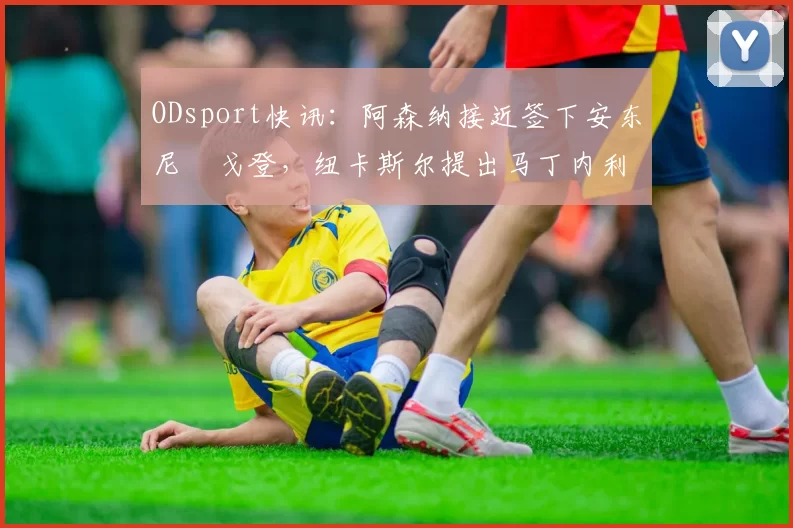 ODsport快讯：阿森纳接近签下安东尼・戈登，纽卡斯尔提出马丁内利交换条件_交易_球员_谈判
