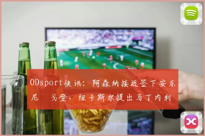 ODsport快讯:阿森纳接近签下安东尼・戈登,纽卡斯尔提出马丁内利交换条件_交易_球员_谈判