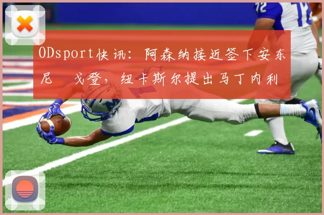 ODsport快讯：阿森纳接近签下安东尼・戈登，纽卡斯尔提出马丁内利交换条件_交易_球员_谈判