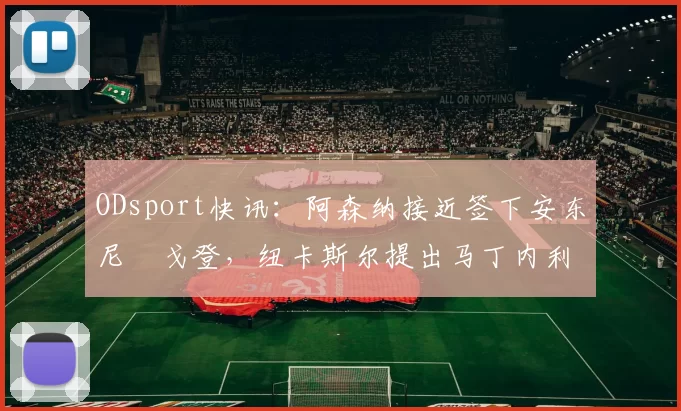 ODsport快讯：阿森纳接近签下安东尼・戈登，纽卡斯尔提出马丁内利交换条件_交易_球员_谈判