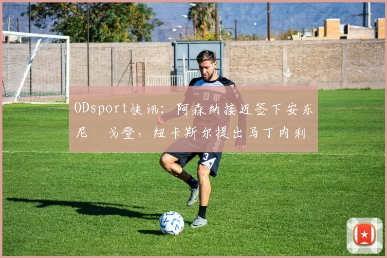 ODsport快讯:阿森纳接近签下安东尼・戈登,纽卡斯尔提出马丁内利交换条件_交易_球员_谈判