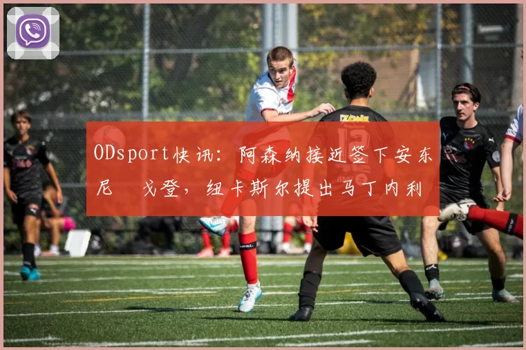 ODsport快讯:阿森纳接近签下安东尼・戈登,纽卡斯尔提出马丁内利交换条件_交易_球员_谈判