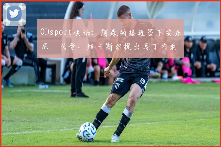 ODsport快讯：阿森纳接近签下安东尼・戈登，纽卡斯尔提出马丁内利交换条件_交易_球员_谈判