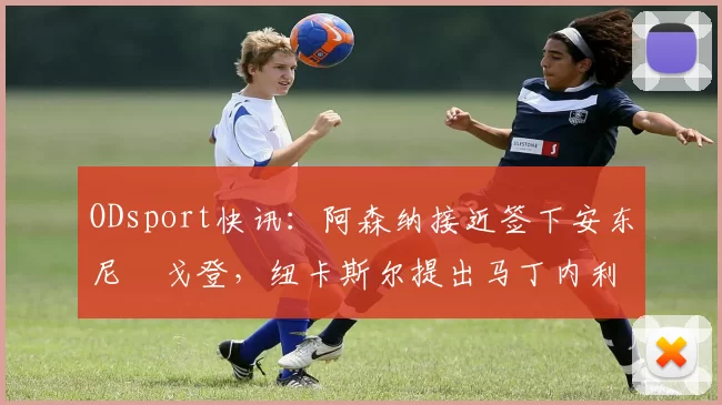ODsport快讯：阿森纳接近签下安东尼・戈登，纽卡斯尔提出马丁内利交换条件_交易_球员_谈判