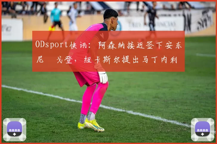 ODsport快讯：阿森纳接近签下安东尼・戈登，纽卡斯尔提出马丁内利交换条件_交易_球员_谈判