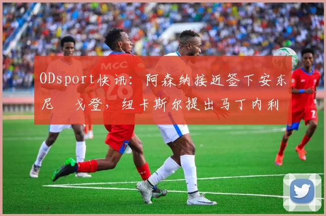 ODsport快讯:阿森纳接近签下安东尼・戈登,纽卡斯尔提出马丁内利交换条件_交易_球员_谈判