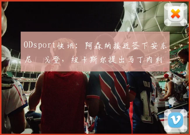ODsport快讯：阿森纳接近签下安东尼・戈登，纽卡斯尔提出马丁内利交换条件_交易_球员_谈判