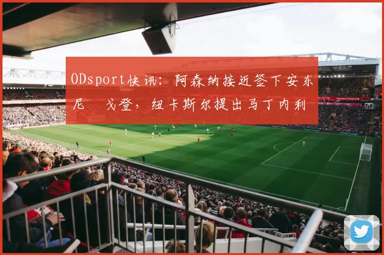 ODsport快讯:阿森纳接近签下安东尼・戈登,纽卡斯尔提出马丁内利交换条件_交易_球员_谈判