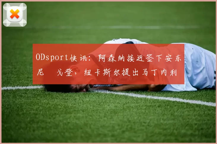 ODsport快讯：阿森纳接近签下安东尼・戈登，纽卡斯尔提出马丁内利交换条件_交易_球员_谈判