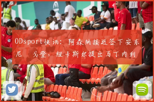 ODsport快讯:阿森纳接近签下安东尼・戈登,纽卡斯尔提出马丁内利交换条件_交易_球员_谈判