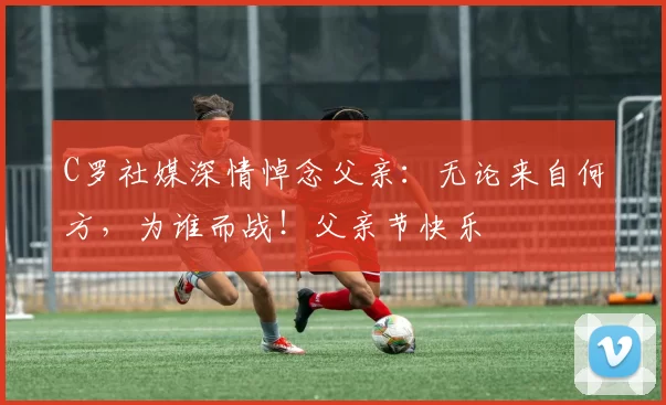 C罗社媒深情悼念父亲:无论来自何方,为谁而战!父亲节快乐️