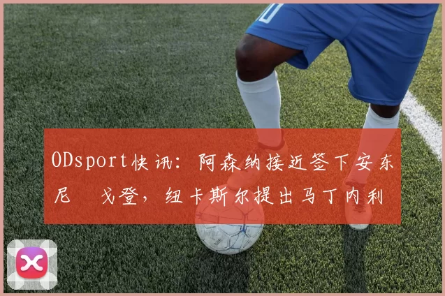 ODsport快讯：阿森纳接近签下安东尼・戈登，纽卡斯尔提出马丁内利交换条件_交易_球员_谈判