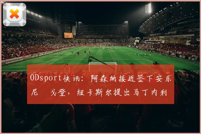 ODsport快讯：阿森纳接近签下安东尼・戈登，纽卡斯尔提出马丁内利交换条件_交易_球员_谈判