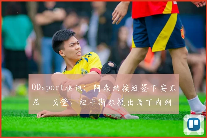 ODsport快讯:阿森纳接近签下安东尼・戈登,纽卡斯尔提出马丁内利交换条件_交易_球员_谈判