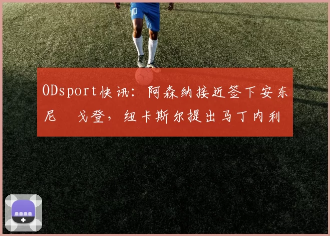 ODsport快讯：阿森纳接近签下安东尼・戈登，纽卡斯尔提出马丁内利交换条件_交易_球员_谈判
