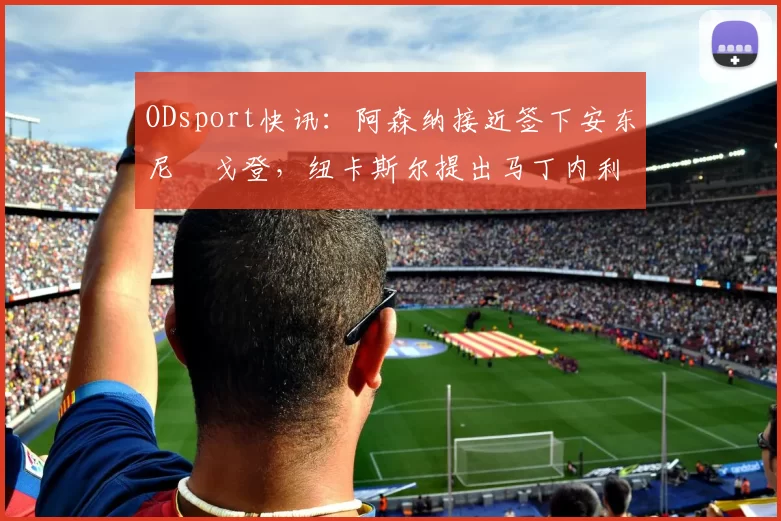 ODsport快讯：阿森纳接近签下安东尼・戈登，纽卡斯尔提出马丁内利交换条件_交易_球员_谈判