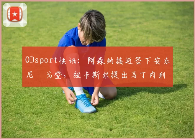 ODsport快讯：阿森纳接近签下安东尼・戈登，纽卡斯尔提出马丁内利交换条件_交易_球员_谈判