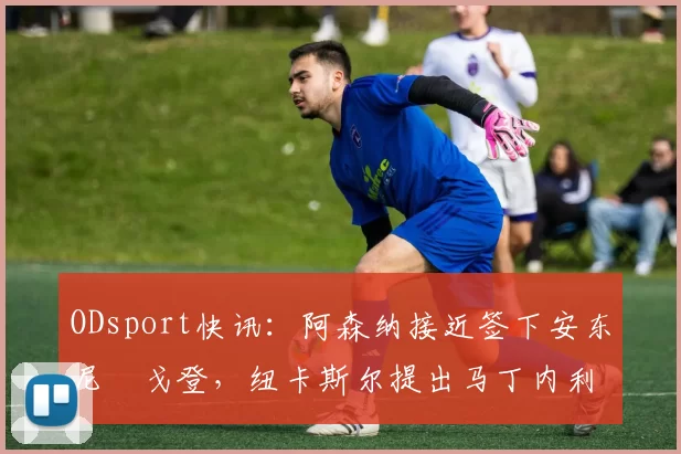 ODsport快讯：阿森纳接近签下安东尼・戈登，纽卡斯尔提出马丁内利交换条件_交易_球员_谈判