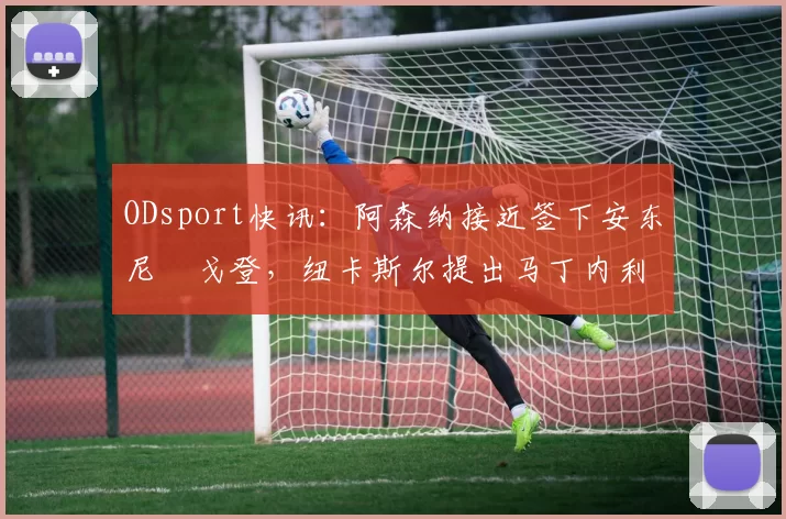 ODsport快讯：阿森纳接近签下安东尼・戈登，纽卡斯尔提出马丁内利交换条件_交易_球员_谈判