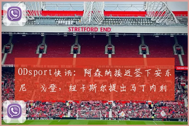 ODsport快讯：阿森纳接近签下安东尼・戈登，纽卡斯尔提出马丁内利交换条件_交易_球员_谈判