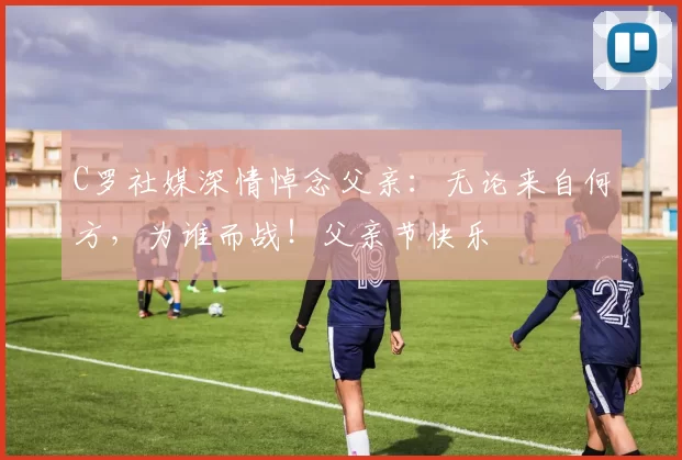 C罗社媒深情悼念父亲:无论来自何方,为谁而战!父亲节快乐️