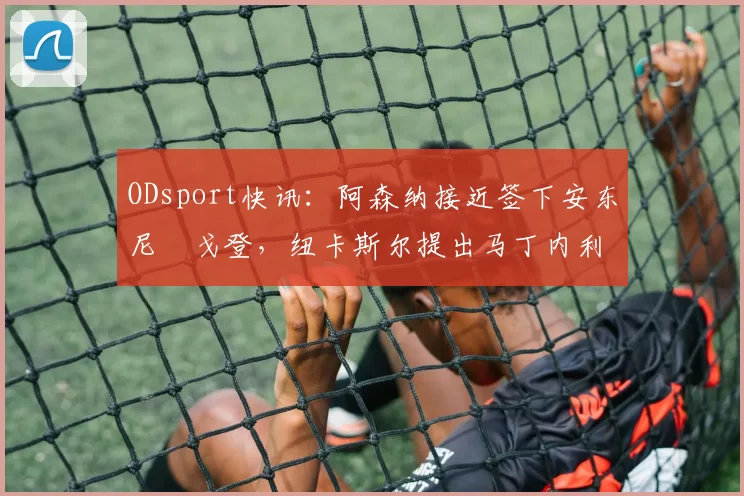 ODsport快讯:阿森纳接近签下安东尼・戈登,纽卡斯尔提出马丁内利交换条件_交易_球员_谈判