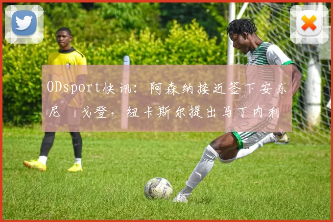 ODsport快讯：阿森纳接近签下安东尼・戈登，纽卡斯尔提出马丁内利交换条件_交易_球员_谈判