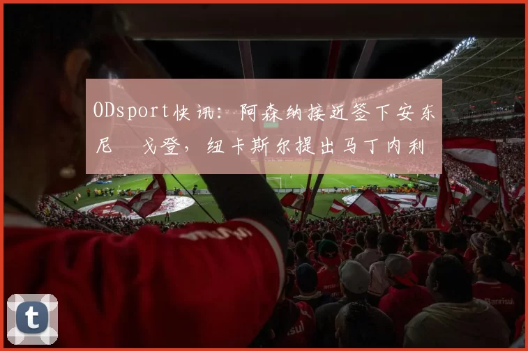 ODsport快讯:阿森纳接近签下安东尼・戈登,纽卡斯尔提出马丁内利交换条件_交易_球员_谈判