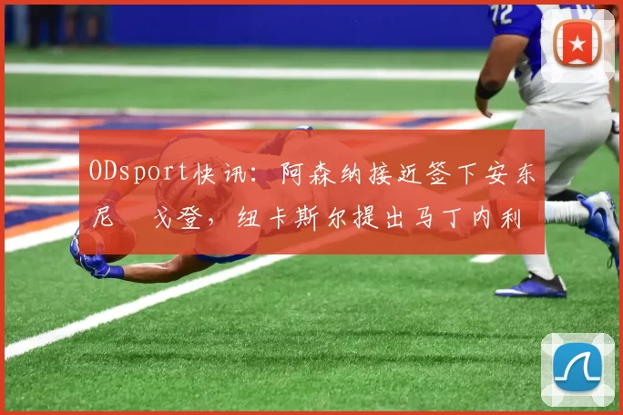 ODsport快讯:阿森纳接近签下安东尼・戈登,纽卡斯尔提出马丁内利交换条件_交易_球员_谈判