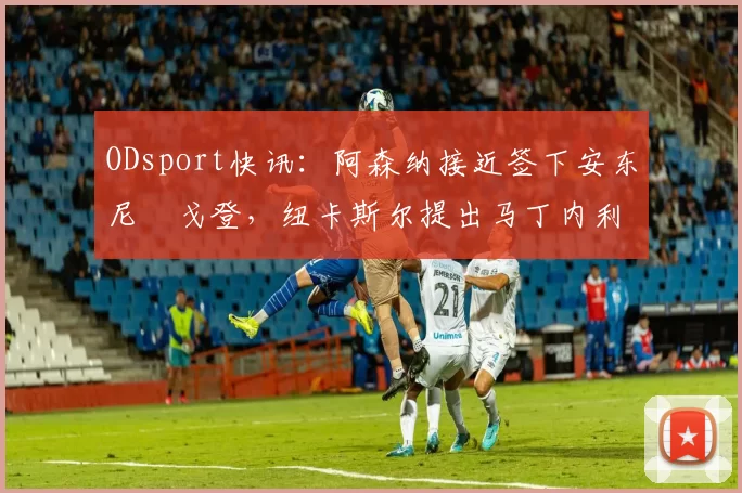 ODsport快讯:阿森纳接近签下安东尼・戈登,纽卡斯尔提出马丁内利交换条件_交易_球员_谈判