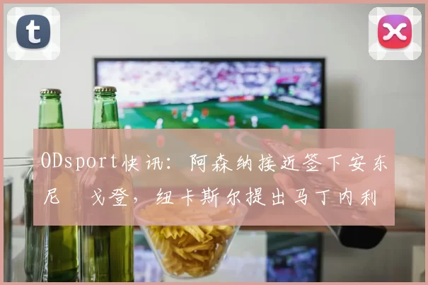 ODsport快讯：阿森纳接近签下安东尼・戈登，纽卡斯尔提出马丁内利交换条件_交易_球员_谈判