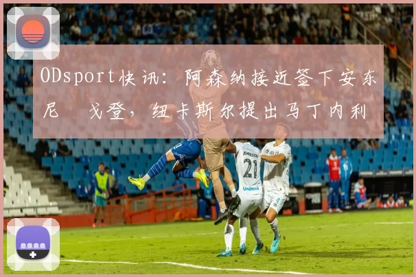 ODsport快讯:阿森纳接近签下安东尼・戈登,纽卡斯尔提出马丁内利交换条件_交易_球员_谈判