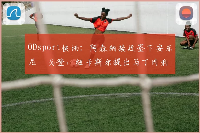 ODsport快讯：阿森纳接近签下安东尼・戈登，纽卡斯尔提出马丁内利交换条件_交易_球员_谈判