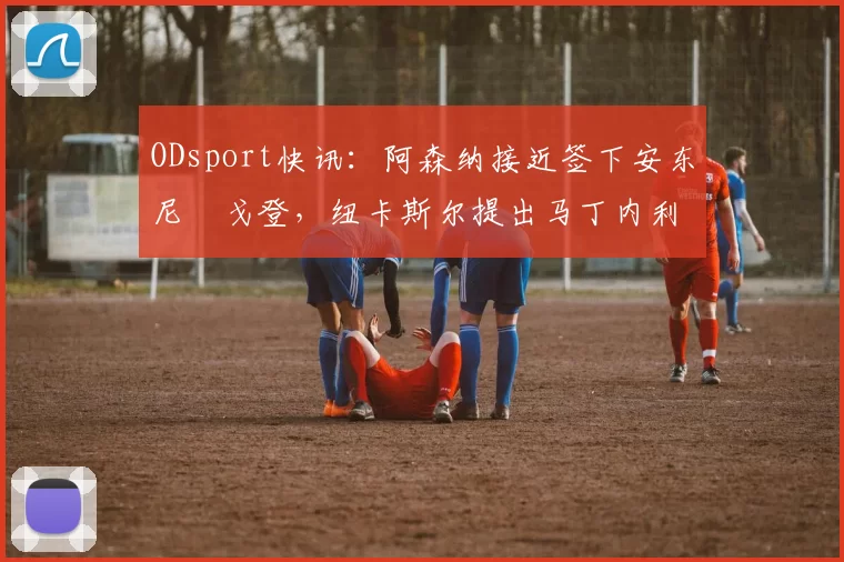 ODsport快讯：阿森纳接近签下安东尼・戈登，纽卡斯尔提出马丁内利交换条件_交易_球员_谈判