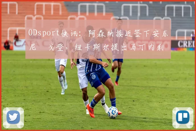 ODsport快讯：阿森纳接近签下安东尼・戈登，纽卡斯尔提出马丁内利交换条件_交易_球员_谈判