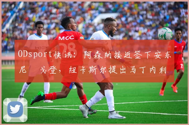 ODsport快讯:阿森纳接近签下安东尼・戈登,纽卡斯尔提出马丁内利交换条件_交易_球员_谈判