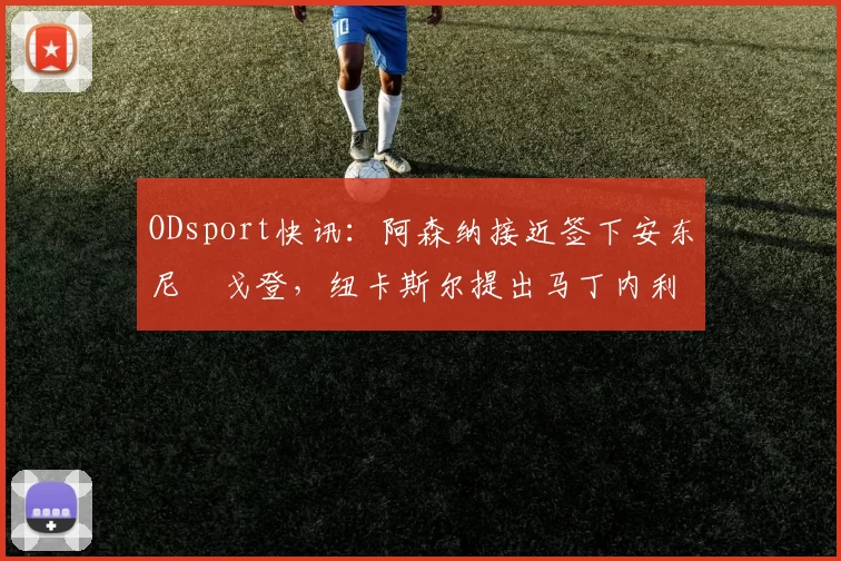 ODsport快讯:阿森纳接近签下安东尼・戈登,纽卡斯尔提出马丁内利交换条件_交易_球员_谈判