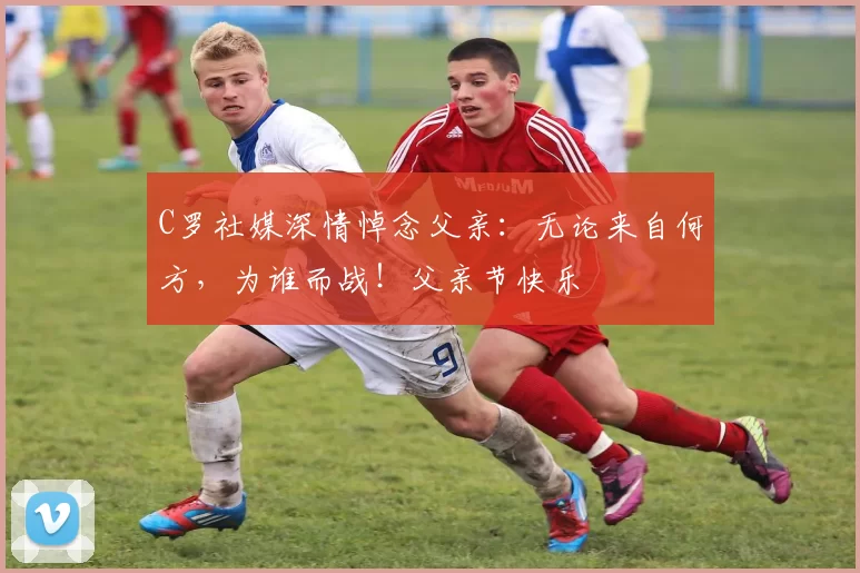 C罗社媒深情悼念父亲:无论来自何方,为谁而战!父亲节快乐️